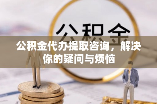 马村公积金代办提取咨询，解决你的疑问与烦恼