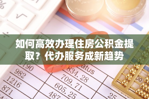 马村如何高效办理住房公积金提取？代办服务成新趋势