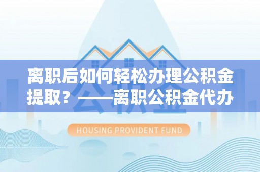 马村离职后如何轻松办理公积金提取？——离职公积金代办提取服务详解