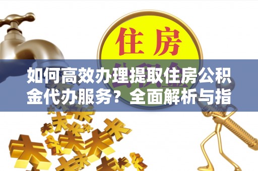 马村如何高效办理提取住房公积金代办服务？全面解析与指南