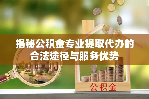 马村揭秘公积金专业提取代办的合法途径与服务优势