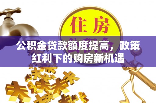 马村公积金贷款额度提高，政策红利下的购房新机遇