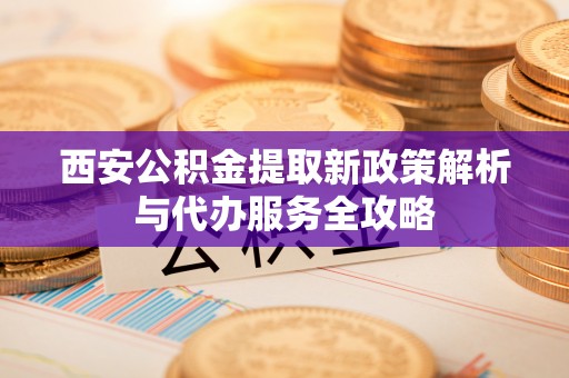 马村西安公积金提取新政策解析与代办服务全攻略