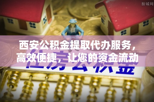 马村西安公积金提取代办服务，高效便捷，让您的资金流动更灵活