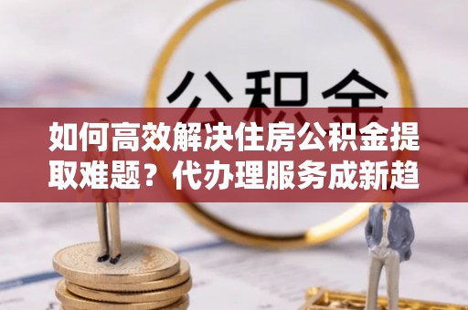 马村如何高效解决住房公积金提取难题？代办理服务成新趋势