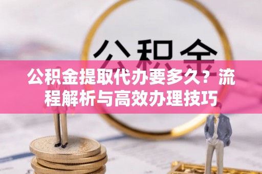 马村公积金提取代办要多久？流程解析与高效办理技巧