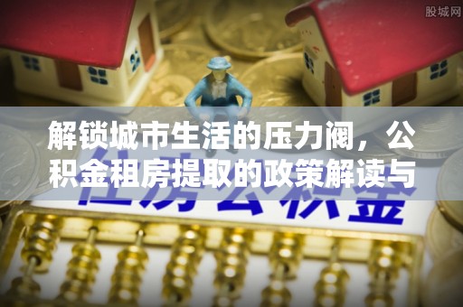 马村解锁城市生活的压力阀，公积金租房提取的政策解读与实践指南