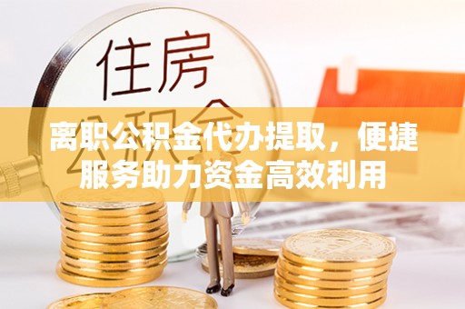 马村离职公积金代办提取，便捷服务助力资金高效利用
