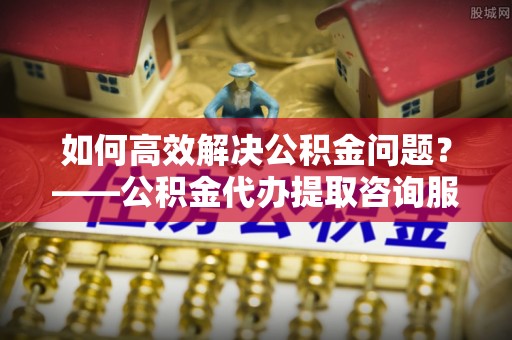 马村如何高效解决公积金问题？——公积金代办提取咨询服务指南