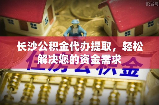 马村长沙公积金代办提取，轻松解决您的资金需求