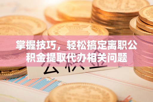 马村掌握技巧，轻松搞定离职公积金提取代办相关问题