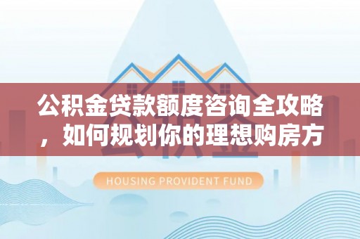 马村公积金贷款额度咨询全攻略，如何规划你的理想购房方案