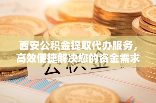 马村西安公积金提取代办服务，高效便捷解决您的资金需求