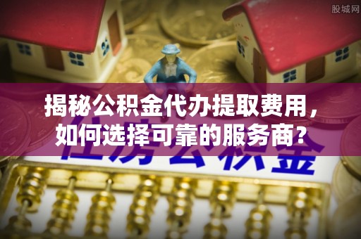 马村揭秘公积金代办提取费用，如何选择可靠的服务商？