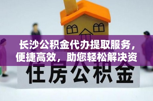 马村长沙公积金代办提取服务，便捷高效，助您轻松解决资金需求