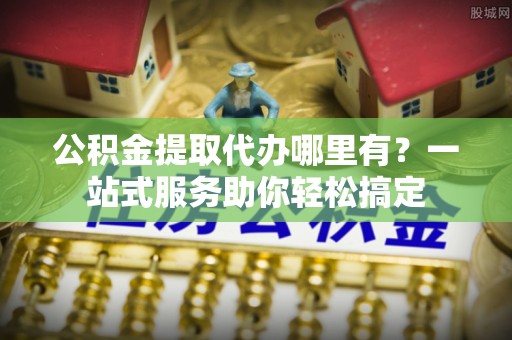 马村公积金提取代办哪里有？一站式服务助你轻松搞定