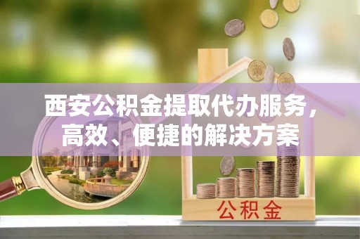 马村西安公积金提取代办服务，高效、便捷的解决方案
