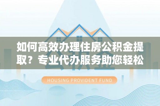 马村如何高效办理住房公积金提取？专业代办服务助您轻松搞定