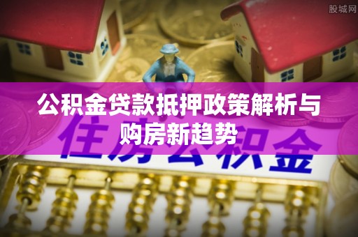 马村公积金贷款抵押政策解析与购房新趋势